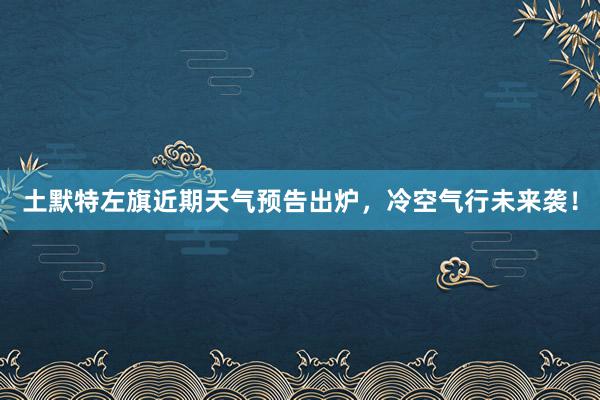 土默特左旗近期天气预告出炉，冷空气行未来袭！